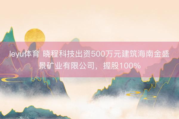 leyu体育 晓程科技出资500万元建筑海南金盛景矿业有限公司,握股100%