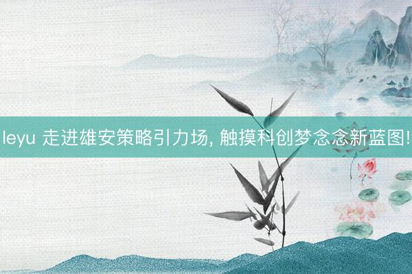 leyu 走进雄安策略引力场， 触摸科创梦念念新蓝图!