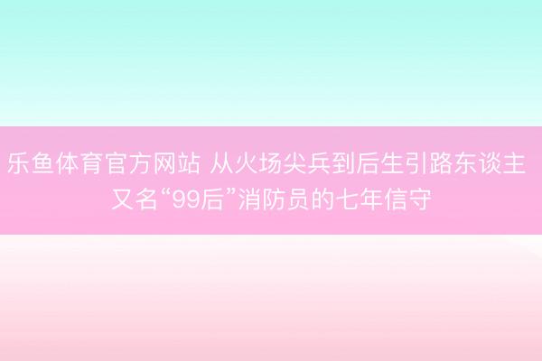 乐鱼体育官方网站 从火场尖兵到后生引路东谈主 又名“99后”消防员的七年信守