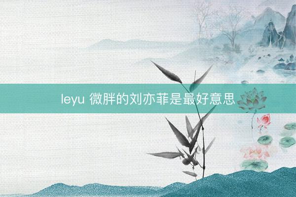 leyu 微胖的刘亦菲是最好意思