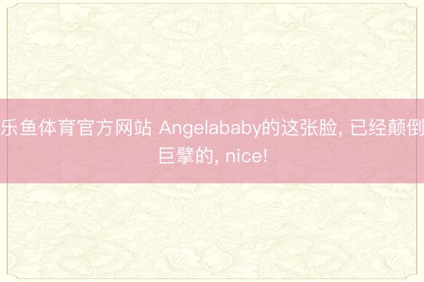 乐鱼体育官方网站 Angelababy的这张脸， 已经颠倒巨擘的， nice!