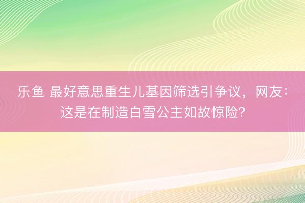 乐鱼 最好意思重生儿基因筛选引争议,网友:这是在制造白雪公主如故惊险?