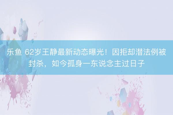 乐鱼 62岁王静最新动态曝光!因拒却潜法例被封杀,如今孤身一东说念主过日子