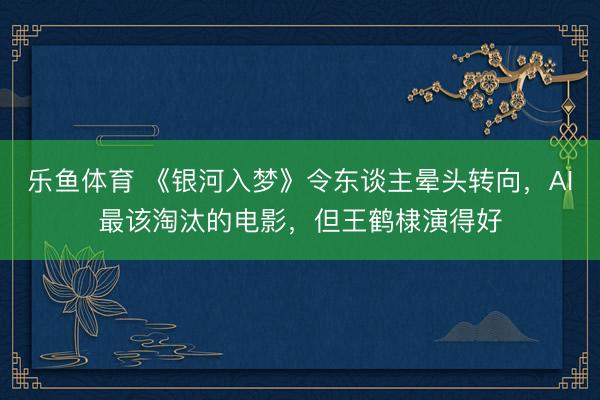 乐鱼体育 《银河入梦》令东谈主晕头转向,AI最该淘汰的电影,但王鹤棣演得好