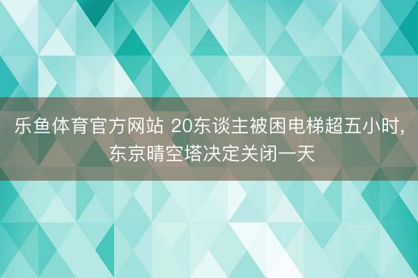 乐鱼体育官方网站 20东谈主被困电梯超五小时， 东京晴空塔决定关闭一天