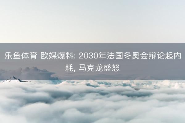 乐鱼体育 欧媒爆料: 2030年法国冬奥会辩论起内耗, 马克龙盛怒