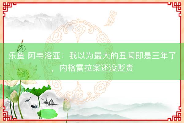 乐鱼 阿韦洛亚:我以为最大的丑闻即是三年了,内格雷拉案还没贬责