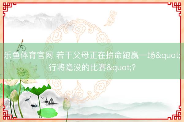 乐鱼体育官网 若干父母正在拚命跑赢一场"行将隐没的比赛"？