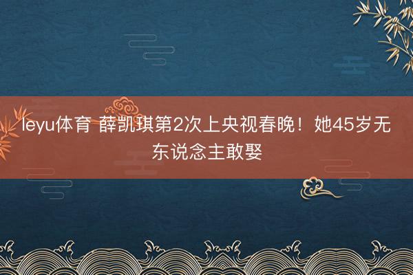 leyu体育 薛凯琪第2次上央视春晚！她45岁无东说念主敢娶
