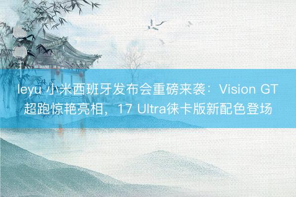 leyu 小米西班牙发布会重磅来袭：Vision GT超跑惊艳亮相，17 Ultra徕卡版新配色登场