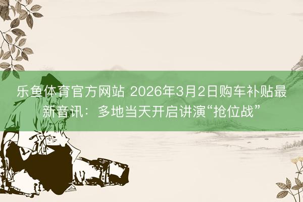 乐鱼体育官方网站 2026年3月2日购车补贴最新音讯：多地当天开启讲演“抢位战”