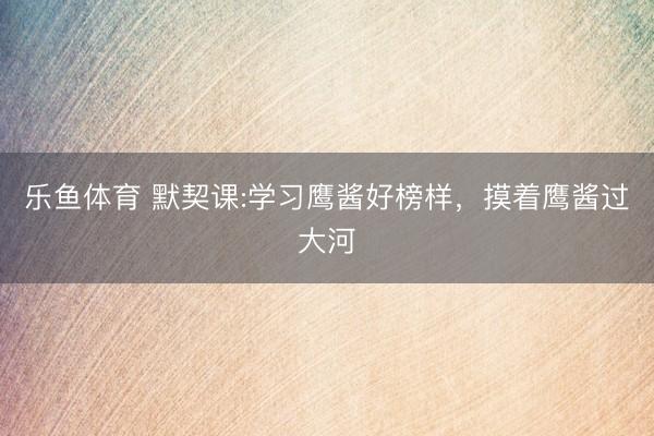 乐鱼体育 默契课:学习鹰酱好榜样，摸着鹰酱过大河