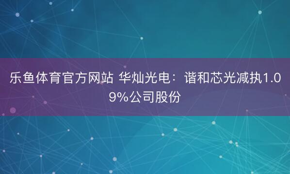 乐鱼体育官方网站 华灿光电：谐和芯光减执1.09%公司股份